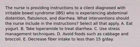 The nurse is providing instructions to a client diagnosed with irritable bowel syndrome (IBS) who is experiencing abdominal distention, flatulence, and diarrhea. What interventions should the nurse include in the instructions? Select all that apply. A. Eat yogurt. B. Take loperamide to treat diarrhea. C. Use stress management techniques. D. Avoid foods such as cabbage and broccoli. E. Decrease fiber intake to less than 15 g/day.