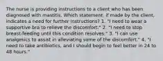 The nurse is providing instructions to a client who has been diagnosed with mastitis. Which statement, if made by the client, indicates a need for further instructions? 1. "I need to wear a supportive bra to relieve the discomfort." 2. "I need to stop breast-feeding until this condition resolves." 3. "I can use analgesics to assist in alleviating some of the discomfort." 4. "I need to take antibiotics, and I should begin to feel better in 24 to 48 hours."