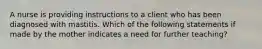 A nurse is providing instructions to a client who has been diagnosed with mastitis. Which of the following statements if made by the mother indicates a need for further teaching?