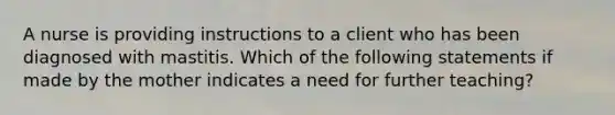 A nurse is providing instructions to a client who has been diagnosed with mastitis. Which of the following statements if made by the mother indicates a need for further teaching?