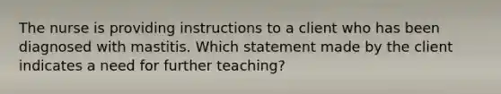 The nurse is providing instructions to a client who has been diagnosed with mastitis. Which statement made by the client indicates a need for further teaching?