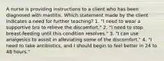 A nurse is providing instructions to a client who has been diagnosed with mastitis. Which statement made by the client indicates a need for further teaching? 1. "I need to wear a supportive bra to relieve the discomfort." 2. "I need to stop breast-feeding until this condition resolves." 3. "I can use analgesics to assist in alleviating some of the discomfort." 4. "I need to take antibiotics, and I should begin to feel better in 24 to 48 hours."