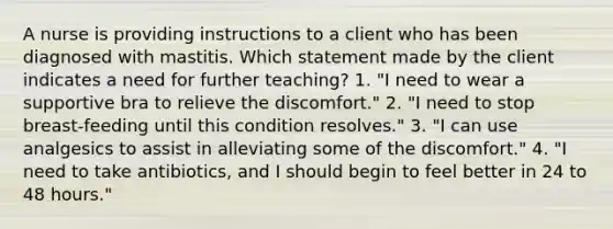 A nurse is providing instructions to a client who has been diagnosed with mastitis. Which statement made by the client indicates a need for further teaching? 1. "I need to wear a supportive bra to relieve the discomfort." 2. "I need to stop breast-feeding until this condition resolves." 3. "I can use analgesics to assist in alleviating some of the discomfort." 4. "I need to take antibiotics, and I should begin to feel better in 24 to 48 hours."