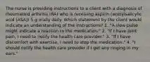 The nurse is providing instructions to a client with a diagnosis of rheumatoid arthritis (RA) who is receiving aspirin (acetylsalicylic acid [ASA]) 5 g orally daily. Which statement by the client would indicate an understanding of the instructions? 1. "A slow pulse might indicate a reaction to the medication." 2. "If I have joint pain, I need to notify the health care provider." 3. "If I have discomfort with exercise, I need to stop the medication." 4. "I should notify the health care provider if I get any ringing in my ears."