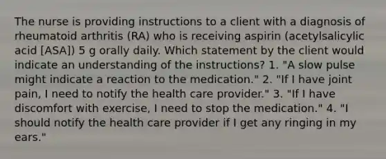 The nurse is providing instructions to a client with a diagnosis of rheumatoid arthritis (RA) who is receiving aspirin (acetylsalicylic acid [ASA]) 5 g orally daily. Which statement by the client would indicate an understanding of the instructions? 1. "A slow pulse might indicate a reaction to the medication." 2. "If I have joint pain, I need to notify the health care provider." 3. "If I have discomfort with exercise, I need to stop the medication." 4. "I should notify the health care provider if I get any ringing in my ears."