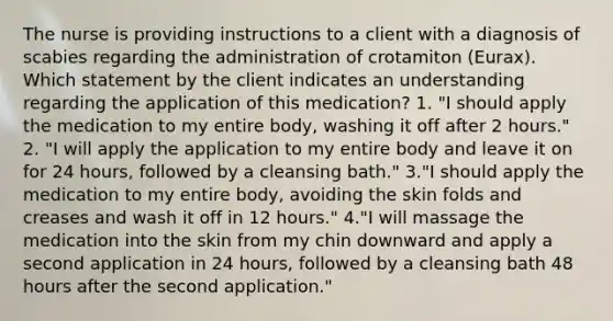 The nurse is providing instructions to a client with a diagnosis of scabies regarding the administration of crotamiton (Eurax). Which statement by the client indicates an understanding regarding the application of this medication? 1. "I should apply the medication to my entire body, washing it off after 2 hours." 2. "I will apply the application to my entire body and leave it on for 24 hours, followed by a cleansing bath." 3."I should apply the medication to my entire body, avoiding the skin folds and creases and wash it off in 12 hours." 4."I will massage the medication into the skin from my chin downward and apply a second application in 24 hours, followed by a cleansing bath 48 hours after the second application."