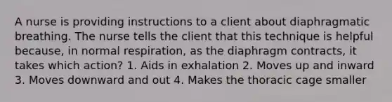 A nurse is providing instructions to a client about diaphragmatic breathing. The nurse tells the client that this technique is helpful because, in normal respiration, as the diaphragm contracts, it takes which action? 1. Aids in exhalation 2. Moves up and inward 3. Moves downward and out 4. Makes the thoracic cage smaller