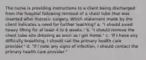 The nurse is providing instructions to a client being discharged from the hospital following removal of a chest tube that was inserted after thoracic surgery. Which statement made by the client indicates a need for further teaching? a. "I should avoid heavy lifting for at least 4 to 6 weeks." b. "I should remove the chest tube site dressing as soon as I get home." c. "If I have any difficulty breathing, I should call the primary health care provider." d. "If I note any signs of infection, I should contact the primary health care provider."