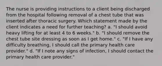 The nurse is providing instructions to a client being discharged from the hospital following removal of a chest tube that was inserted after thoracic surgery. Which statement made by the client indicates a need for further teaching? a. "I should avoid heavy lifting for at least 4 to 6 weeks." b. "I should remove the chest tube site dressing as soon as I get home." c. "If I have any difficulty breathing, I should call the primary health care provider." d. "If I note any signs of infection, I should contact the primary health care provider."