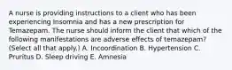 A nurse is providing instructions to a client who has been experiencing Insomnia and has a new prescription for Temazepam. The nurse should inform the client that which of the following manifestations are adverse effects of temazepam? (Select all that apply.) A. Incoordination B. Hypertension C. Pruritus D. Sleep driving E. Amnesia