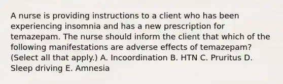 A nurse is providing instructions to a client who has been experiencing insomnia and has a new prescription for temazepam. The nurse should inform the client that which of the following manifestations are adverse effects of temazepam? (Select all that apply.) A. Incoordination B. HTN C. Pruritus D. Sleep driving E. Amnesia