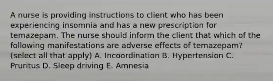 A nurse is providing instructions to client who has been experiencing insomnia and has a new prescription for temazepam. The nurse should inform the client that which of the following manifestations are adverse effects of temazepam? (select all that apply) A. Incoordination B. Hypertension C. Pruritus D. Sleep driving E. Amnesia