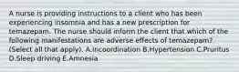 A nurse is providing instructions to a client who has been experiencing insomnia and has a new prescription for temazepam. The nurse should inform the client that which of the following manifestations are adverse effects of temazepam? (Select all that apply). A.Incoordination B.Hypertension C.Pruritus D.Sleep driving E.Amnesia