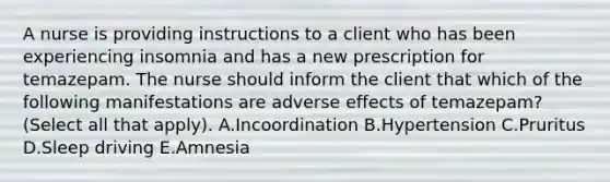 A nurse is providing instructions to a client who has been experiencing insomnia and has a new prescription for temazepam. The nurse should inform the client that which of the following manifestations are adverse effects of temazepam? (Select all that apply). A.Incoordination B.Hypertension C.Pruritus D.Sleep driving E.Amnesia