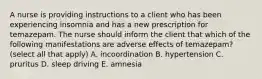 A nurse is providing instructions to a client who has been experiencing insomnia and has a new prescription for temazepam. The nurse should inform the client that which of the following manifestations are adverse effects of temazepam? (select all that apply) A. incoordination B. hypertension C. pruritus D. sleep driving E. amnesia