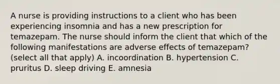 A nurse is providing instructions to a client who has been experiencing insomnia and has a new prescription for temazepam. The nurse should inform the client that which of the following manifestations are adverse effects of temazepam? (select all that apply) A. incoordination B. hypertension C. pruritus D. sleep driving E. amnesia