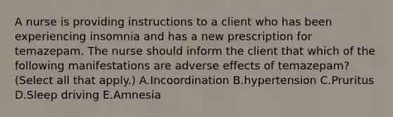 A nurse is providing instructions to a client who has been experiencing insomnia and has a new prescription for temazepam. The nurse should inform the client that which of the following manifestations are adverse effects of temazepam? (Select all that apply.) A.Incoordination B.hypertension C.Pruritus D.Sleep driving E.Amnesia