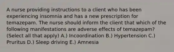 A nurse providing instructions to a client who has been experiencing insomnia and has a new prescription for temazepam. The nurse should inform the client that which of the following manifestations are adverse effects of temazepam? (Select all that apply) A.) Incoordination B.) Hypertension C.) Pruritus D.) Sleep driving E.) Amnesia