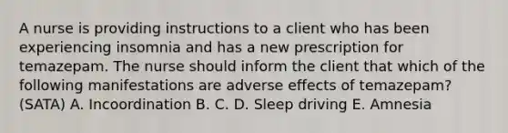 A nurse is providing instructions to a client who has been experiencing insomnia and has a new prescription for temazepam. The nurse should inform the client that which of the following manifestations are adverse effects of temazepam? (SATA) A. Incoordination B. C. D. Sleep driving E. Amnesia