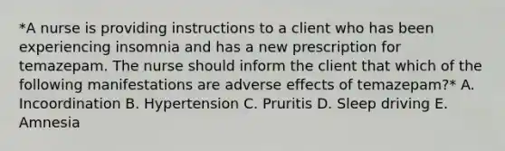 *A nurse is providing instructions to a client who has been experiencing insomnia and has a new prescription for temazepam. The nurse should inform the client that which of the following manifestations are adverse effects of temazepam?* A. Incoordination B. Hypertension C. Pruritis D. Sleep driving E. Amnesia