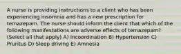 A nurse is providing instructions to a client who has been experiencing insomnia and has a new prescription for temazepam. The nurse should inform the client that which of the following manifestations are adverse effects of temazepam? (Select all that apply) A) Incoordination B) Hypertension C) Pruritus D) Sleep driving E) Amnesia