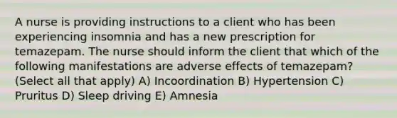 A nurse is providing instructions to a client who has been experiencing insomnia and has a new prescription for temazepam. The nurse should inform the client that which of the following manifestations are adverse effects of temazepam? (Select all that apply) A) Incoordination B) Hypertension C) Pruritus D) Sleep driving E) Amnesia