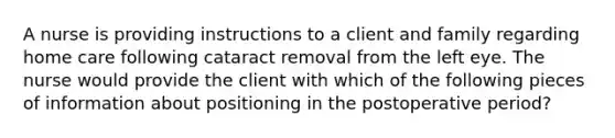 A nurse is providing instructions to a client and family regarding home care following cataract removal from the left eye. The nurse would provide the client with which of the following pieces of information about positioning in the postoperative period?