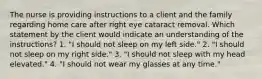 The nurse is providing instructions to a client and the family regarding home care after right eye cataract removal. Which statement by the client would indicate an understanding of the instructions? 1. "I should not sleep on my left side." 2. "I should not sleep on my right side." 3. "I should not sleep with my head elevated." 4. "I should not wear my glasses at any time."