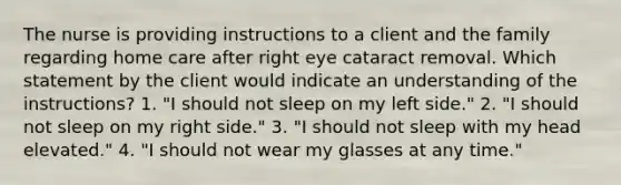 The nurse is providing instructions to a client and the family regarding home care after right eye cataract removal. Which statement by the client would indicate an understanding of the instructions? 1. "I should not sleep on my left side." 2. "I should not sleep on my right side." 3. "I should not sleep with my head elevated." 4. "I should not wear my glasses at any time."