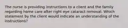 The nurse is providing instructions to a client and the family regarding home care after right eye cataract removal. Which statement by the client would indicate an understanding of the instructions?