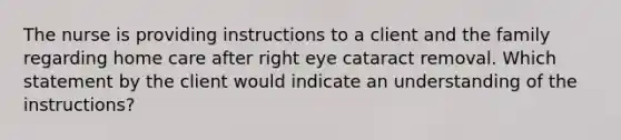 The nurse is providing instructions to a client and the family regarding home care after right eye cataract removal. Which statement by the client would indicate an understanding of the instructions?