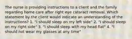 The nurse is providing instructions to a client and the family regarding home care after right eye cataract removal. Which statement by the client would indicate an understanding of the instructions? 1. "I should sleep on my left side" 2. "I should sleep on my right side" 3. "I should sleep with my head flat" 4. "I should not wear my glasses at any time"