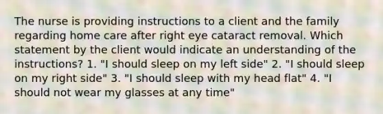 The nurse is providing instructions to a client and the family regarding home care after right eye cataract removal. Which statement by the client would indicate an understanding of the instructions? 1. "I should sleep on my left side" 2. "I should sleep on my right side" 3. "I should sleep with my head flat" 4. "I should not wear my glasses at any time"