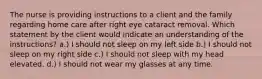 The nurse is providing instructions to a client and the family regarding home care after right eye cataract removal. Which statement by the client would indicate an understanding of the instructions? a.) I should not sleep on my left side b.) I should not sleep on my right side c.) I should not sleep with my head elevated. d.) I should not wear my glasses at any time.