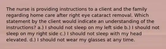 The nurse is providing instructions to a client and the family regarding home care after right eye cataract removal. Which statement by the client would indicate an understanding of the instructions? a.) I should not sleep on my left side b.) I should not sleep on my right side c.) I should not sleep with my head elevated. d.) I should not wear my glasses at any time.