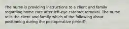 The nurse is providing instructions to a client and family regarding home care after left-eye cataract removal. The nurse tells the client and family which of the following about positioning during the postoperative period?