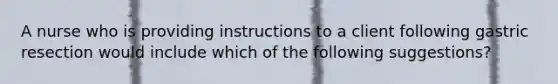 A nurse who is providing instructions to a client following gastric resection would include which of the following suggestions?