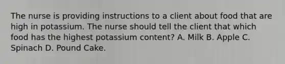 The nurse is providing instructions to a client about food that are high in potassium. The nurse should tell the client that which food has the highest potassium content? A. Milk B. Apple C. Spinach D. Pound Cake.