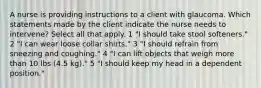 A nurse is providing instructions to a client with glaucoma. Which statements made by the client indicate the nurse needs to intervene? Select all that apply. 1 "I should take stool softeners." 2 "I can wear loose collar shirts." 3 "I should refrain from sneezing and coughing." 4 "I can lift objects that weigh more than 10 lbs (4.5 kg)." 5 "I should keep my head in a dependent position."