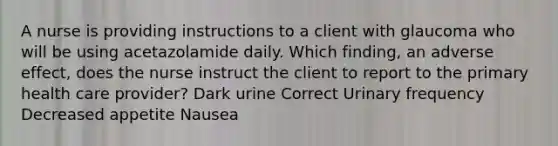 A nurse is providing instructions to a client with glaucoma who will be using acetazolamide daily. Which finding, an adverse effect, does the nurse instruct the client to report to the primary health care provider? Dark urine Correct Urinary frequency Decreased appetite Nausea