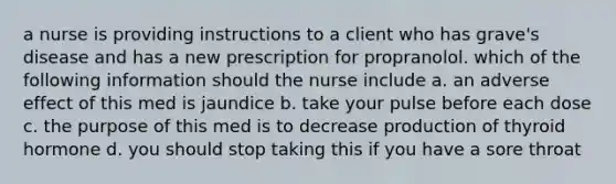 a nurse is providing instructions to a client who has grave's disease and has a new prescription for propranolol. which of the following information should the nurse include a. an adverse effect of this med is jaundice b. take your pulse before each dose c. the purpose of this med is to decrease production of thyroid hormone d. you should stop taking this if you have a sore throat