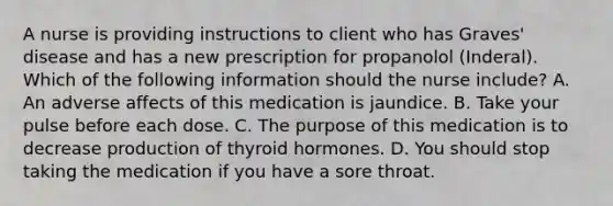 A nurse is providing instructions to client who has Graves' disease and has a new prescription for propanolol (Inderal). Which of the following information should the nurse include? A. An adverse affects of this medication is jaundice. B. Take your pulse before each dose. C. The purpose of this medication is to decrease production of thyroid hormones. D. You should stop taking the medication if you have a sore throat.