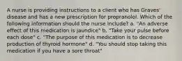 A nurse is providing instructions to a client who has Graves' disease and has a new prescription for propranolol. Which of the following information should the nurse include? a. "An adverse effect of this medication is jaundice" b. "Take your pulse before each dose" c. "The purpose of this medication is to decrease production of thyroid hormone" d. "You should stop taking this medication if you have a sore throat"