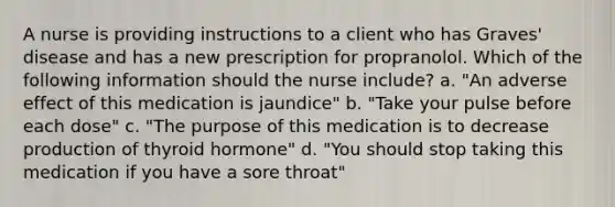 A nurse is providing instructions to a client who has Graves' disease and has a new prescription for propranolol. Which of the following information should the nurse include? a. "An adverse effect of this medication is jaundice" b. "Take your pulse before each dose" c. "The purpose of this medication is to decrease production of thyroid hormone" d. "You should stop taking this medication if you have a sore throat"