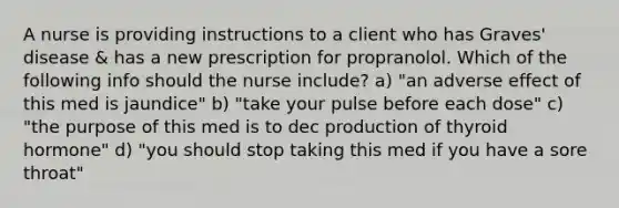 A nurse is providing instructions to a client who has Graves' disease & has a new prescription for propranolol. Which of the following info should the nurse include? a) "an adverse effect of this med is jaundice" b) "take your pulse before each dose" c) "the purpose of this med is to dec production of thyroid hormone" d) "you should stop taking this med if you have a sore throat"