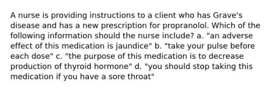 A nurse is providing instructions to a client who has Grave's disease and has a new prescription for propranolol. Which of the following information should the nurse include? a. "an adverse effect of this medication is jaundice" b. "take your pulse before each dose" c. "the purpose of this medication is to decrease production of thyroid hormone" d. "you should stop taking this medication if you have a sore throat"