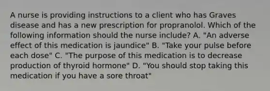 A nurse is providing instructions to a client who has Graves disease and has a new prescription for propranolol. Which of the following information should the nurse include? A. "An adverse effect of this medication is jaundice" B. "Take your pulse before each dose" C. "The purpose of this medication is to decrease production of thyroid hormone" D. "You should stop taking this medication if you have a sore throat"