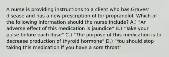 A nurse is providing instructions to a client who has Graves' disease and has a new prescription of for propranolol. Which of the following information should the nurse include? A.) "An adverse effect of this medication is jaundice" B.) "Take your pulse before each dose" C.) "The purpose of this medication is to decrease production of thyroid hormone" D.) "You should stop taking this medication if you have a sore throat"