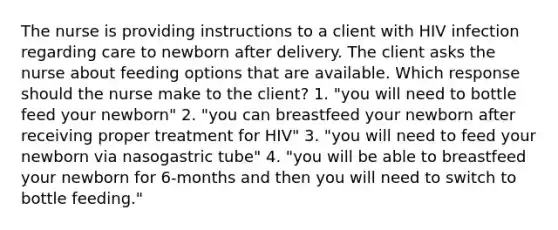 The nurse is providing instructions to a client with HIV infection regarding care to newborn after delivery. The client asks the nurse about feeding options that are available. Which response should the nurse make to the client? 1. "you will need to bottle feed your newborn" 2. "you can breastfeed your newborn after receiving proper treatment for HIV" 3. "you will need to feed your newborn via nasogastric tube" 4. "you will be able to breastfeed your newborn for 6-months and then you will need to switch to bottle feeding."