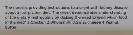 The nurse is providing instructions to a client with kidney disease about a low-protein diet. The client demonstrates understanding of the dietary instructions by stating the need to limit which food in the diet? 1.Chicken 2.Whole milk 3.Swiss cheese 4.Peanut butter